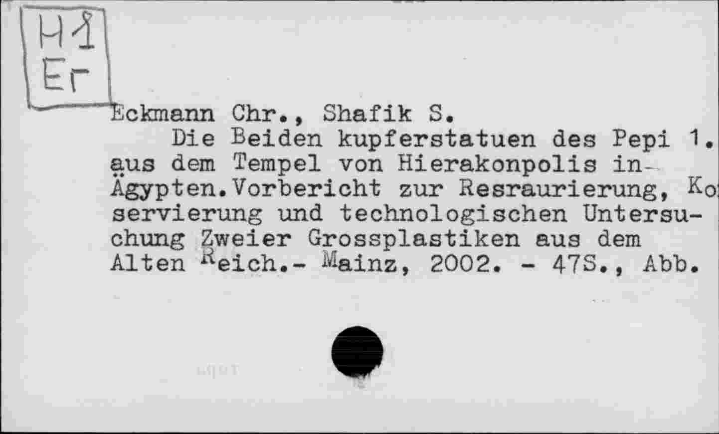 ﻿H 41
Er I
“hlckmann Chr., Shafik S.
Die Beiden kupferstatuen des Pepi 1. aus dem Tempel von Hierakonpolis in-Ägypten.Vorbericht zur Resraurierung, Ko servierung und technologischen Untersuchung Zweier Grossplastiken aus dem Alten Keich.- Mainz, 2002. - 47S., Abb.